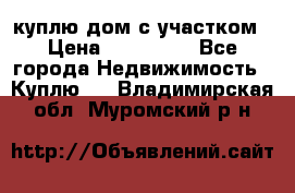 куплю дом с участком › Цена ­ 300 000 - Все города Недвижимость » Куплю   . Владимирская обл.,Муромский р-н